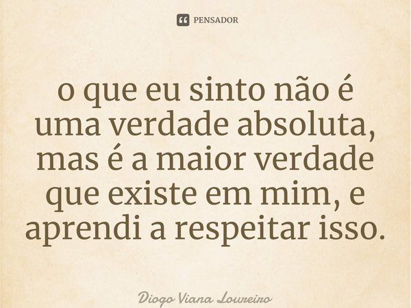 ⁠o que eu sinto não é uma verdade absoluta, mas é a maior verdade que existe em mim, e aprendi a respeitar isso.... Frase de Diogo Viana Loureiro.