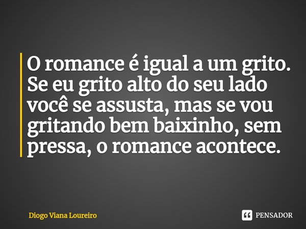 ⁠O romance é igual a um grito. Se eu grito alto do seu lado você se assusta, mas se vou gritando bem baixinho, sem pressa, o romance acontece.... Frase de Diogo Viana Loureiro.
