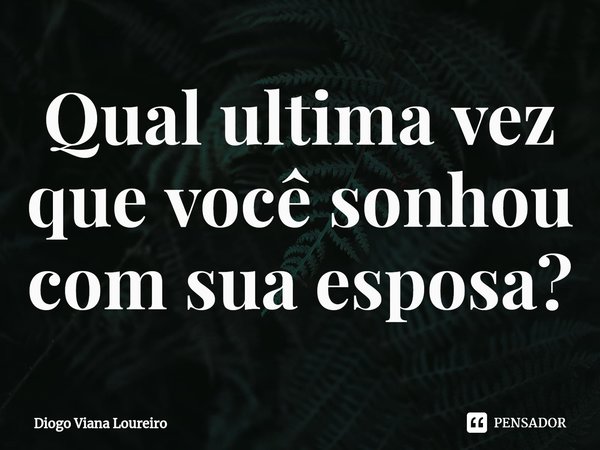⁠Qual ultima vez que você sonhou com sua esposa?... Frase de Diogo Viana Loureiro.