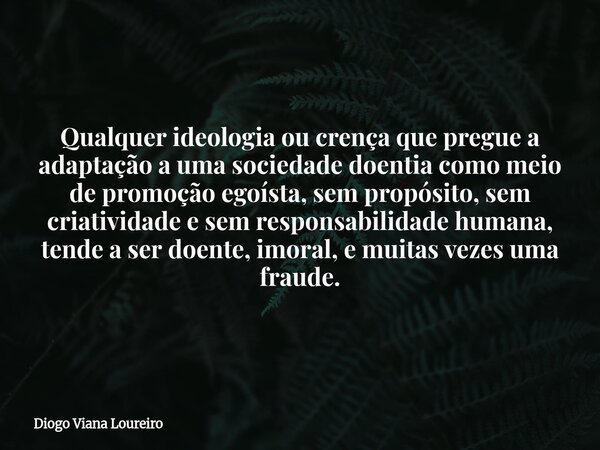 Qualquer ideologia ou crença que pregue a adaptação a uma sociedade doentia como meio de promoção egoísta, sem propósito, sem criatividade e sem responsabilidad... Frase de Diogo Viana Loureiro.