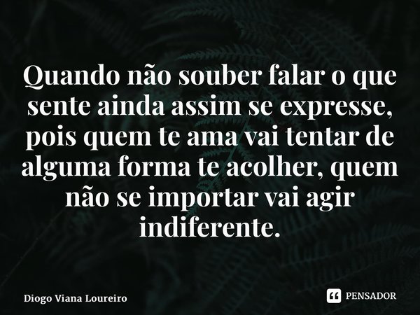 Quando não souber falar o que sente ainda assim se expresse, pois quem te ama vai tentar de alguma forma te acolher, quem não se importar vai agir indiferente.... Frase de Diogo Viana Loureiro.