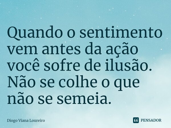 ⁠Quando o sentimento vem antes da ação você sofre de ilusão. Não se colhe o que não se semeia.... Frase de Diogo Viana Loureiro.