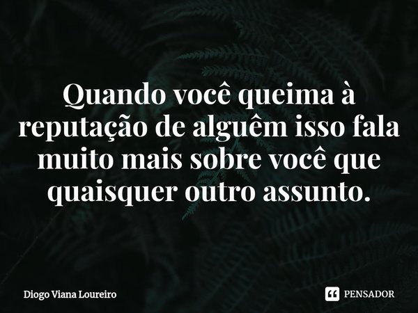 ⁠Quando você queima à reputação de alguêm isso fala muito mais sobre você que quaisquer outro assunto.... Frase de Diogo Viana Loureiro.