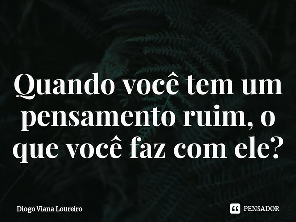 ⁠Quando você tem um pensamento ruim, o que você faz com ele?... Frase de Diogo Viana Loureiro.