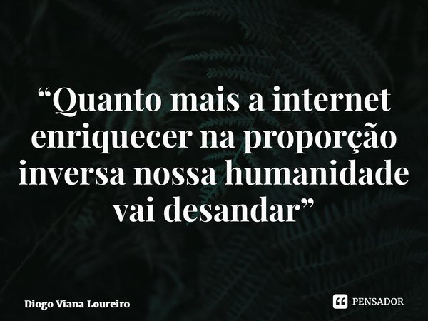 ⁠“Quanto mais a internet enriquecer na proporção inversa nossa humanidade vai desandar”... Frase de Diogo Viana Loureiro.