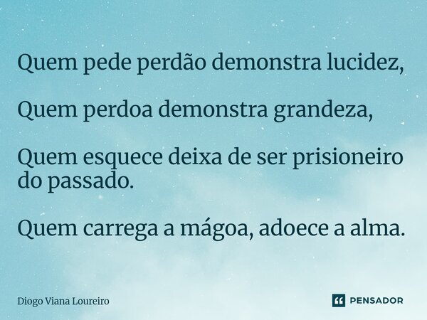 ⁠Quem pede perdão demonstra lucidez, Quem perdoa demonstra grandeza, Quem esquece deixa de ser prisioneiro do passado. Quem carrega a mágoa, adoece a alma.... Frase de Diogo Viana Loureiro.