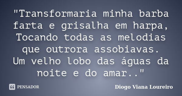 "Transformaria minha barba farta e grisalha em harpa, Tocando todas as melodias que outrora assobiavas. Um velho lobo das águas da noite e do amar.."... Frase de Diogo Viana Loureiro.