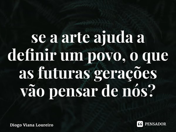 ⁠se a arte ajuda a definir um povo, o que as futuras gerações vão pensar de nós?... Frase de Diogo Viana Loureiro.
