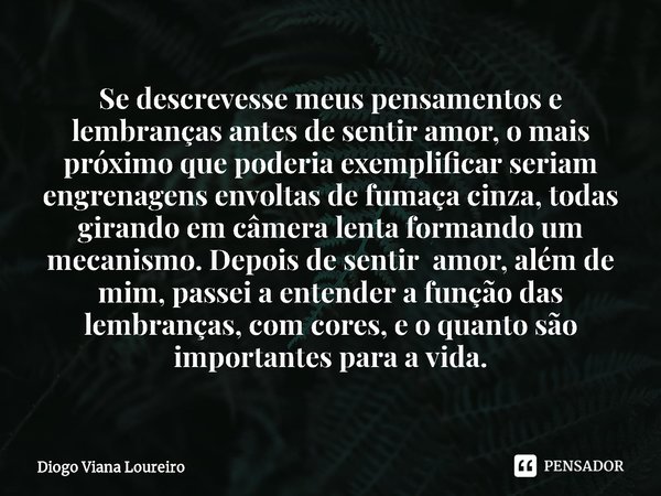 Se descrevesse meus pensamentos e lembranças antes de sentir amor, o mais próximo que poderia exemplificar ⁠seriam engrenagens envoltas de fumaça cinza, todas g... Frase de Diogo Viana Loureiro.