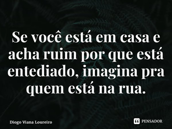 ⁠Se você está em casa e acha ruim por que está entediado, imagina pra quem está na rua.... Frase de Diogo Viana Loureiro.