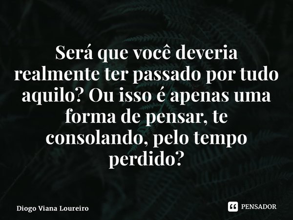 ⁠Será que você deveria realmente ter passado por tudo aquilo? Ou isso é apenas uma forma de pensar, te consolando, pelo tempo perdido?... Frase de Diogo Viana Loureiro.