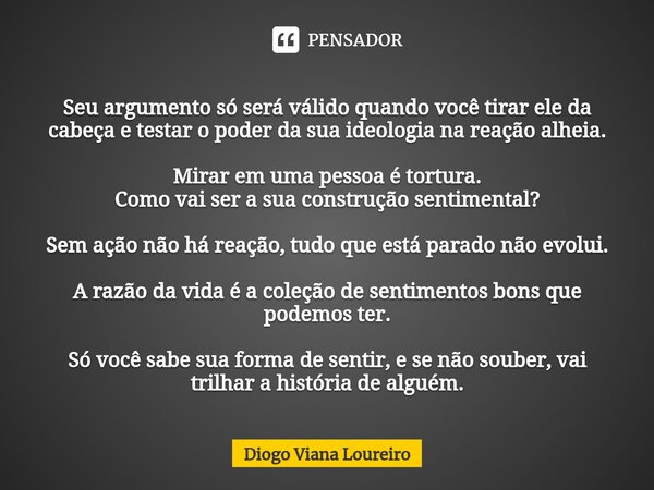 ⁠Seu argumento só será válido quando você tirar ele da cabeça e testar o poder da sua ideologia na reação alheia. Mirar em uma pessoa é tortura.
Como vai ser a ... Frase de Diogo Viana Loureiro.