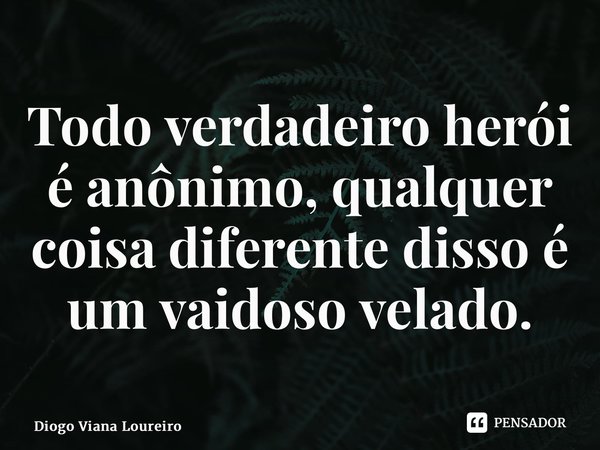 ⁠Todo verdadeiro herói é anônimo, qualquer coisa diferente disso é um vaidoso velado.... Frase de Diogo Viana Loureiro.