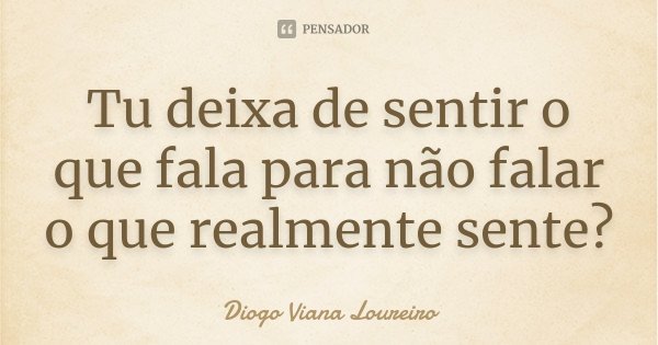 Tu deixa de sentir o que fala para não falar o que realmente sente?... Frase de Diogo Viana Loureiro.