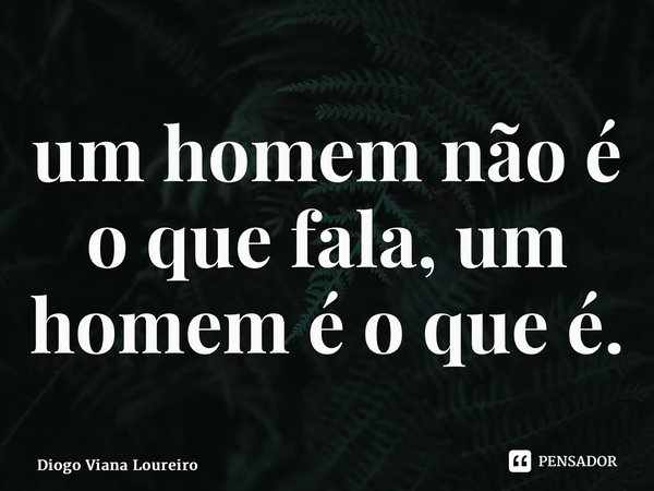 ⁠um homem não é o que fala, um homem é o que é.... Frase de Diogo Viana Loureiro.