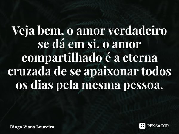 Veja bem, o amor verdadeiro se dá em si, o amor compartilhado é a eterna cruzada de se apaixonar todos os dias pela mesma pessoa. ⁠... Frase de Diogo Viana Loureiro.