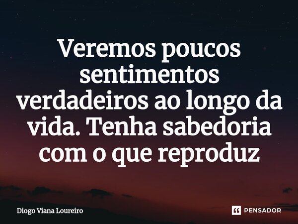 Veremos poucos sentimentos verdadeiros ao longo da vida. Tenha sabedoria com o que reproduz... Frase de Diogo Viana Loureiro.