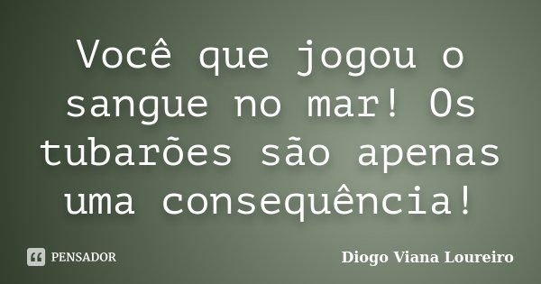 Você que jogou o sangue no mar! Os tubarões são apenas uma consequência!... Frase de Diogo Viana Loureiro.