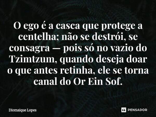 ⁠O ego é a casca que protege a centelha; não se destrói, se consagra — pois só no vazio do Tzimtzum, quando deseja doar o que antes retinha, ele se torna canal ... Frase de Diomaique Lopes.