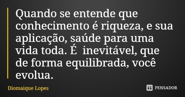 Quando se entende que conhecimento é riqueza, e sua aplicação, saúde para uma vida toda. É inevitável, que de forma equilibrada, você evolua.... Frase de Diomaique Lopes.