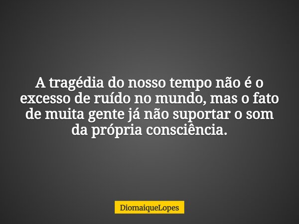 A tragédia do nosso tempo não é o excesso de ruído no mundo, mas o fato de muita gente já não suportar o som da própria consciência.... Frase de DiomaiqueLopes.