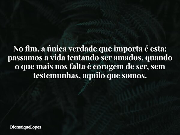 No fim, a única verdade que importa é esta: passamos a vida tentando ser amados, quando o que mais nos falta é coragem de ser, sem testemunhas, aquilo que somos... Frase de DiomaiqueLopes.