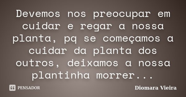 Devemos nos preocupar em cuidar e regar a nossa planta, pq se começamos a cuidar da planta dos outros, deixamos a nossa plantinha morrer...... Frase de Diomara Vieira.