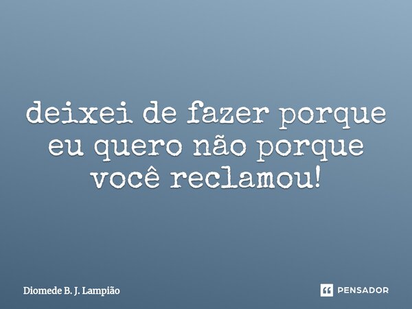 deixei de fazer porque eu quero não porque você reclamou!... Frase de Diomede B. J. Lampião.