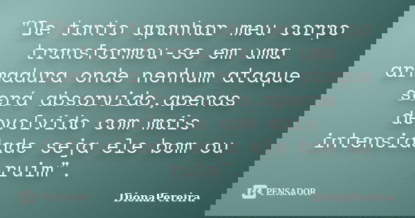 "De tanto apanhar meu corpo transformou-se em uma armadura onde nenhum ataque será absorvido,apenas devolvido com mais intensidade seja ele bom ou ruim&quo... Frase de DionaPereira.