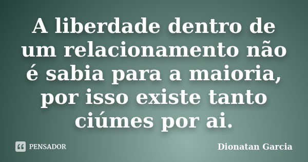 A liberdade dentro de um relacionamento não é sabia para a maioria, por isso existe tanto ciúmes por ai.... Frase de Dionatan Garcia.