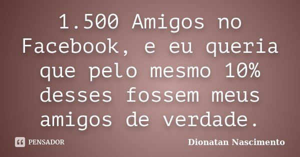 1.500 Amigos no Facebook, e eu queria que pelo mesmo 10% desses fossem meus amigos de verdade.... Frase de Dionatan Nascimento.