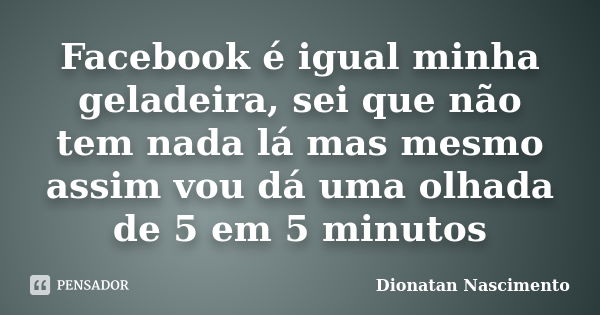 Facebook é igual minha geladeira, sei que não tem nada lá mas mesmo assim vou dá uma olhada de 5 em 5 minutos... Frase de Dionatan Nascimento.