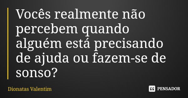 Vocês realmente não percebem quando alguém está precisando de ajuda ou fazem-se de sonso?... Frase de Dionatas Valentim.