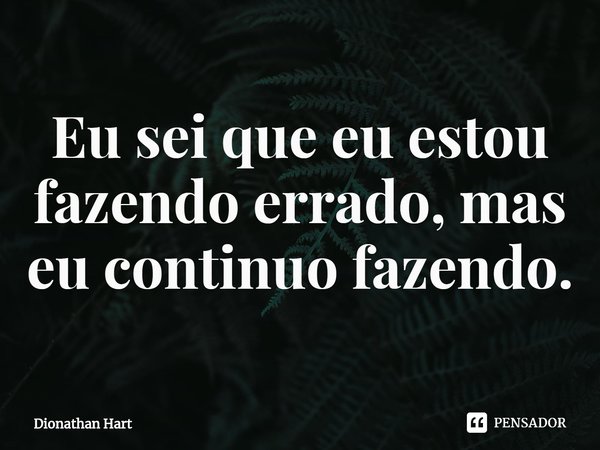 ⁠Eu sei que eu estou fazendo errado, mas eu continuo fazendo.... Frase de Dionathan Hart.