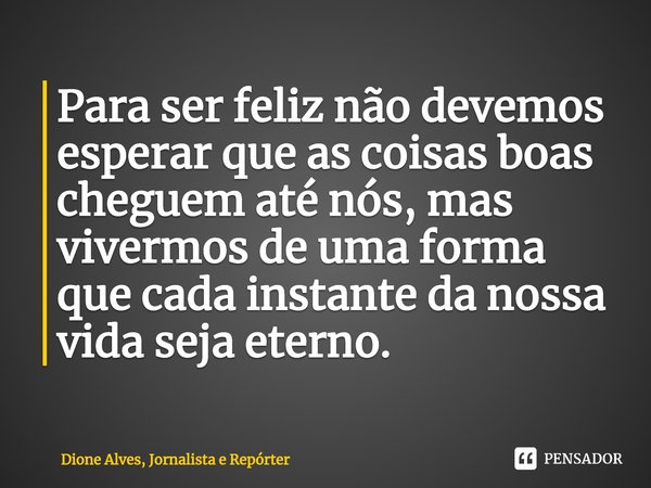 ⁠Para ser feliz não devemos esperar que as coisas boas cheguem até nós, mas vivermos de uma forma que cada instante da nossa vida seja eterno.... Frase de Dione Alves, Jornalista e Repórter.