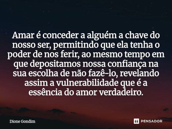 ⁠ Amar é conceder a alguém a chave do nosso ser, permitindo que ela tenha o poder de nos ferir, ao mesmo tempo em que depositamos nossa confiança na sua escolha... Frase de Dione Gondim.