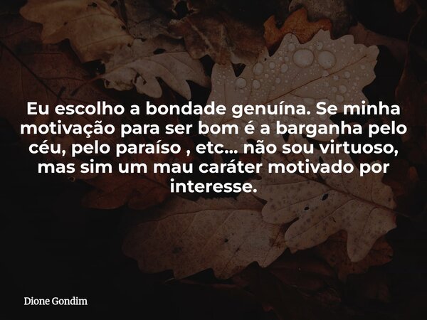 Eu escolho a bondade genuína. Se minha motivação para ser bom é a barganha pelo céu, pelo paraíso , etc... não sou virtuoso, mas sim um mau caráter motivado por... Frase de Dione Gondim.
