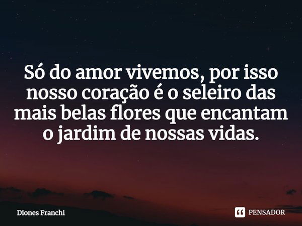 Só do amor vivemos, por isso nosso coração é o seleiro das mais belas flores que encantam o jardim de nossas vidas.... Frase de Diones Franchi.