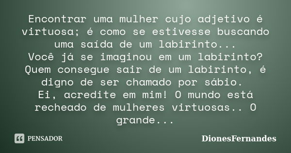 Encontrar uma mulher cujo adjetivo é virtuosa; é como se estivesse buscando uma saída de um labirinto... Você já se imaginou em um labirinto? Quem consegue sair... Frase de DionesFernandes.