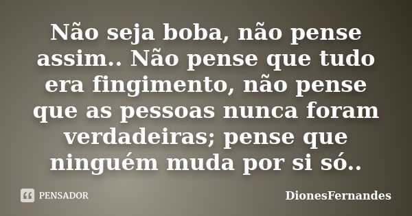 Não seja boba, não pense assim.. Não pense que tudo era fingimento, não pense que as pessoas nunca foram verdadeiras; pense que ninguém muda por si só..... Frase de DionesFernandes.