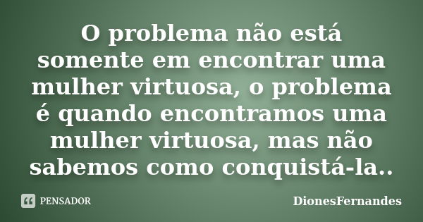 O problema não está somente em encontrar uma mulher virtuosa, o problema é quando encontramos uma mulher virtuosa, mas não sabemos como conquistá-la..... Frase de DionesFernandes.