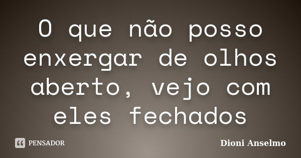 O que não posso enxergar de olhos aberto, vejo com eles fechados... Frase de Dioni Anselmo.