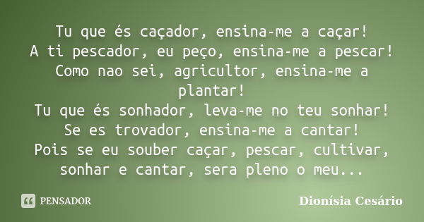 Tu que és caçador, ensina-me a caçar! A ti pescador, eu peço, ensina-me a pescar! Como nao sei, agricultor, ensina-me a plantar! Tu que és sonhador, leva-me no ... Frase de Dionísia Cesário.