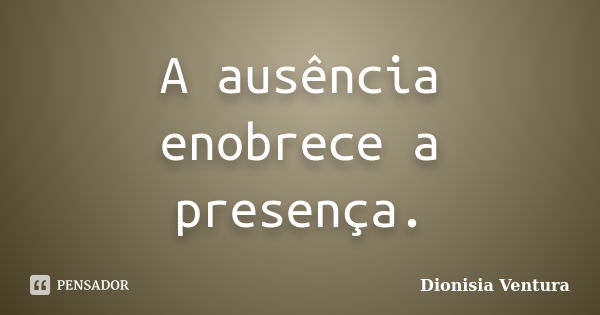 A ausência enobrece a presença.... Frase de Dionisia Ventura.