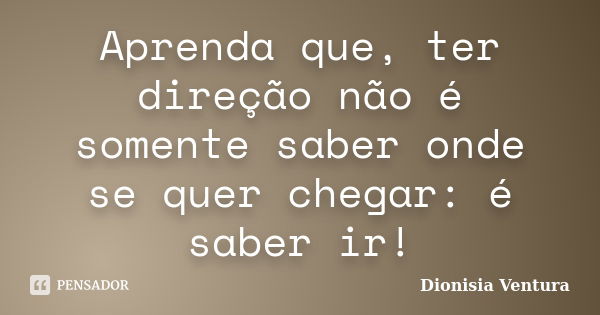 Aprenda que, ter direção não é somente saber onde se quer chegar: é saber ir!... Frase de Dionisia Ventura.