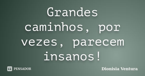 Grandes caminhos, por vezes, parecem insanos!... Frase de Dionisia Ventura.