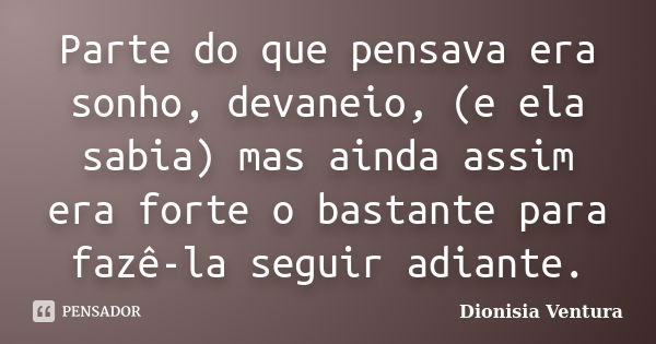 Parte do que pensava era sonho, devaneio, (e ela sabia) mas ainda assim era forte o bastante para fazê-la seguir adiante.... Frase de Dionisia Ventura.