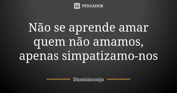 Não se aprende amar quem não amamos, apenas simpatizamo-nos... Frase de DionisioConjo.