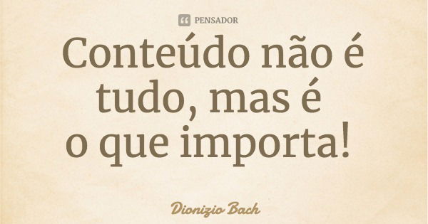 Conteúdo não é tudo, mas é o que importa!... Frase de Dionizio Bach.