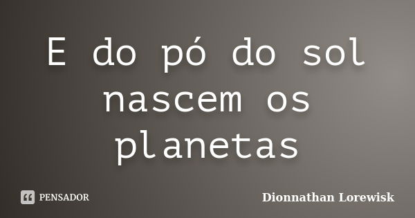 E do pó do sol nascem os planetas... Frase de Dionnathan Lorewisk.